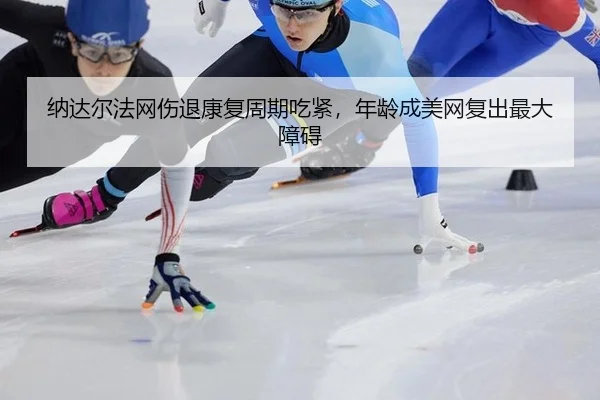 纳达尔法网伤退康复周期吃紧，年龄成美网复出最大障碍