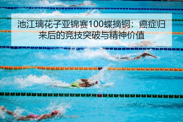 池江璃花子亚锦赛100蝶摘铜：癌症归来后的竞技突破与精神价值